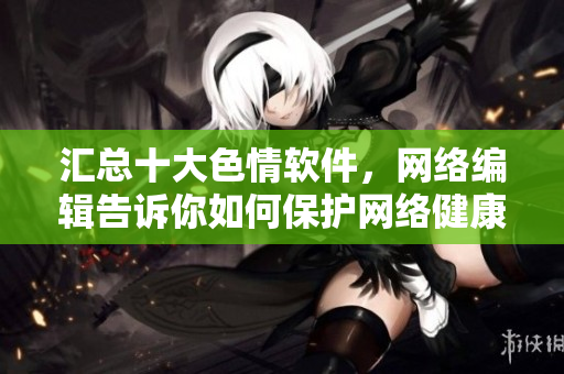 汇总十大色情软件，网络编辑告诉你如何保护网络健康