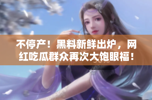 不停产！黑料新鲜出炉，网红吃瓜群众再次大饱眼福！