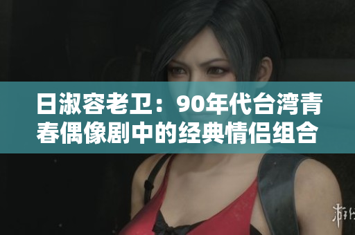 日淑容老卫：90年代台湾青春偶像剧中的经典情侣组合