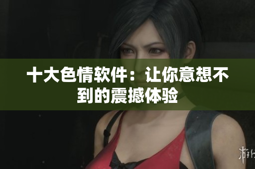 十大色情软件：让你意想不到的震撼体验