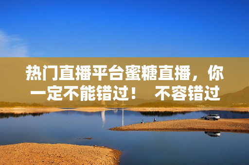 热门直播平台蜜糖直播，你一定不能错过！  不容错过的热门直播平台：蜜糖直播
