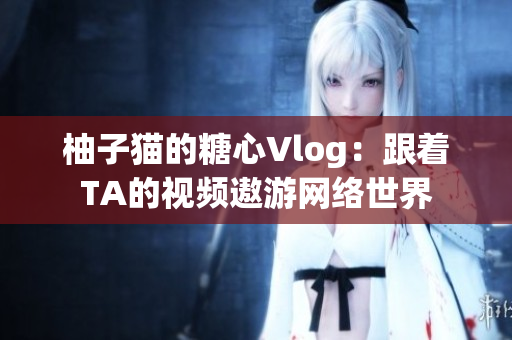 柚子猫的糖心Vlog：跟着TA的视频遨游网络世界