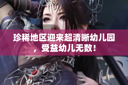 珍稀地区迎来超清晰幼儿园，受益幼儿无数！