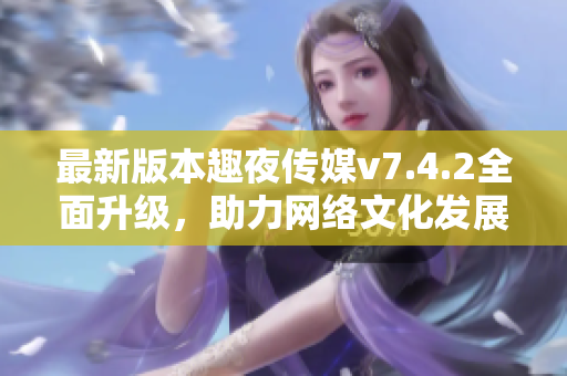 最新版本趣夜传媒v7.4.2全面升级，助力网络文化发展