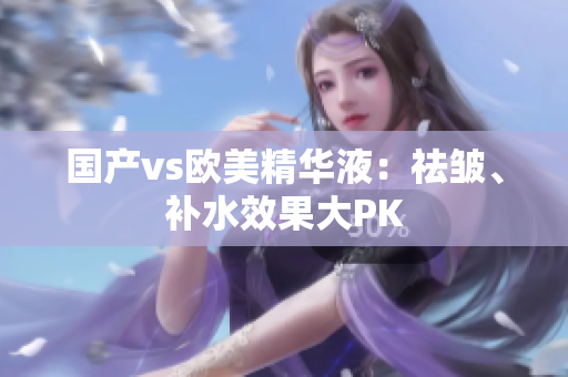 国产vs欧美精华液：祛皱、补水效果大PK