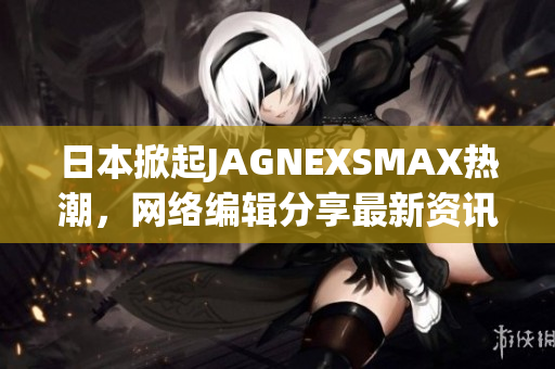 日本掀起JAGNEXSMAX热潮，网络编辑分享最新资讯