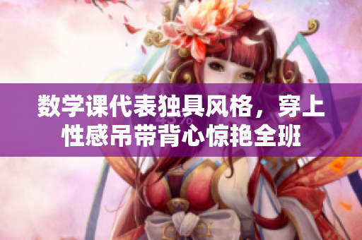 数学课代表独具风格，穿上性感吊带背心惊艳全班