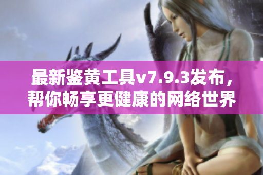 最新鉴黄工具v7.9.3发布，帮你畅享更健康的网络世界！