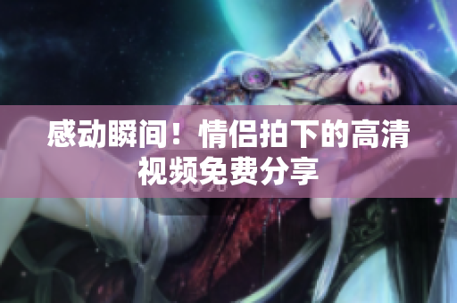 感动瞬间！情侣拍下的高清视频免费分享