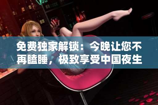 免费独家解锁：今晚让您不再瞌睡，极致享受中国夜生活！