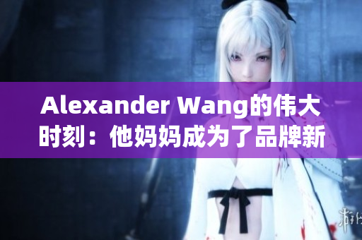 Alexander Wang的伟大时刻：他妈妈成为了品牌新面孔