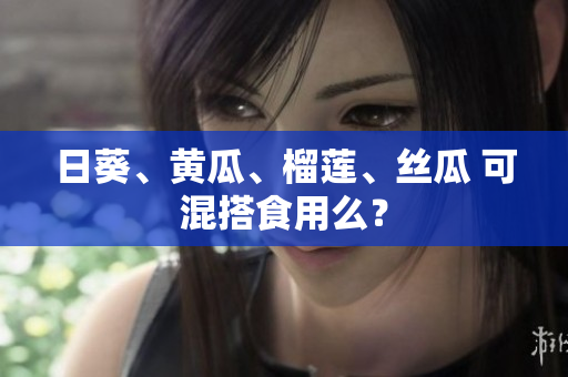 日葵、黄瓜、榴莲、丝瓜 可混搭食用么？