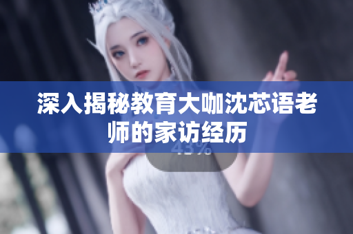 深入揭秘教育大咖沈芯语老师的家访经历