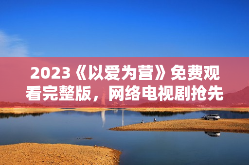2023《以爱为营》免费观看完整版，网络电视剧抢先看！
