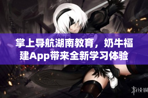 掌上导航湖南教育，奶牛福建App带来全新学习体验