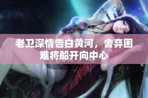 老卫深情告白黄河，舍弃困难将船开向中心