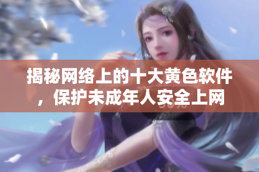 揭秘网络上的十大黄色软件，保护未成年人安全上网