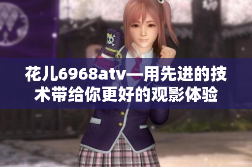 花儿6968atv—用先进的技术带给你更好的观影体验