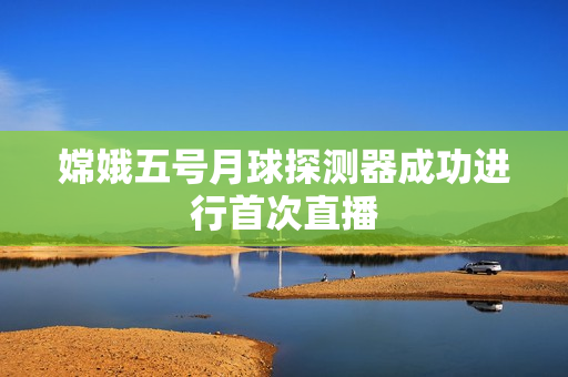 嫦娥五号月球探测器成功进行首次直播
