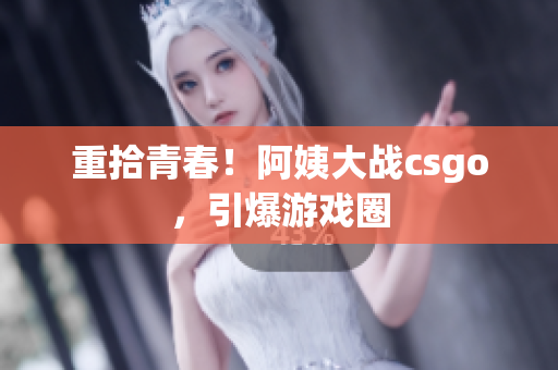 重拾青春！阿姨大战csgo，引爆游戏圈