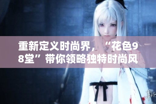 重新定义时尚界，“花色98堂”带你领略独特时尚风格