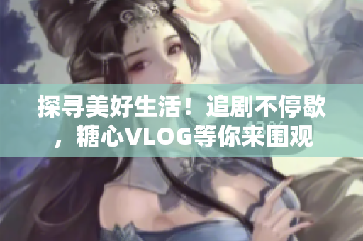 探寻美好生活！追剧不停歇，糖心VLOG等你来围观
