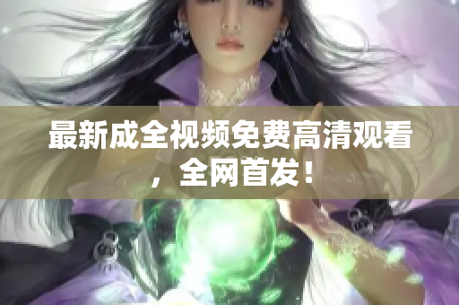 最新成全视频免费高清观看，全网首发！
