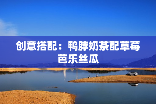 创意搭配：鸭脖奶茶配草莓芭乐丝瓜