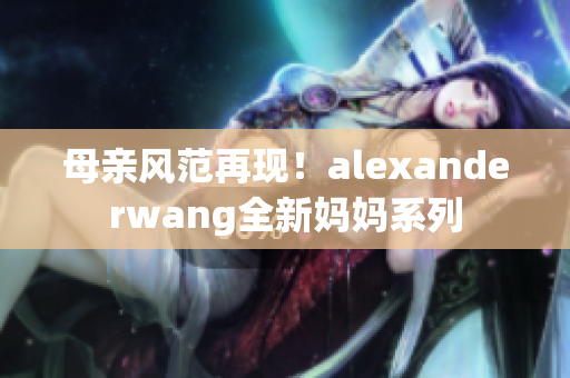 母亲风范再现！alexanderwang全新妈妈系列