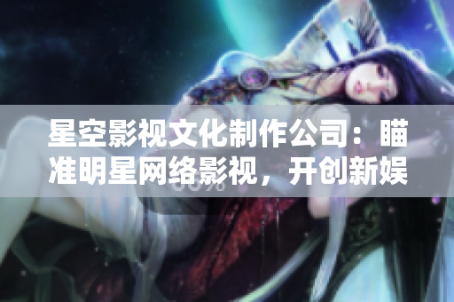 星空影视文化制作公司：瞄准明星网络影视，开创新娱乐时代