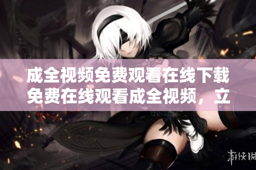 成全视频免费观看在线下载免费在线观看成全视频，立即下载