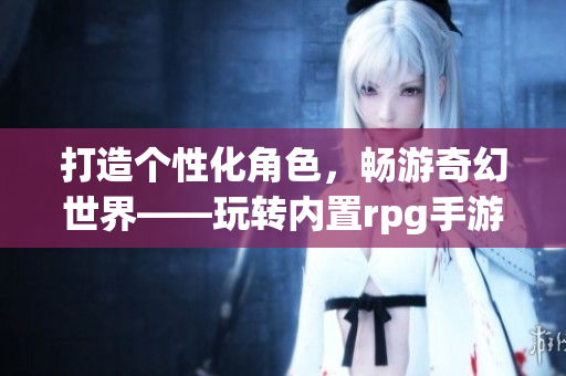 打造个性化角色，畅游奇幻世界——玩转内置rpg手游