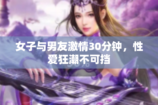女子与男友激情30分钟，性爱狂潮不可挡