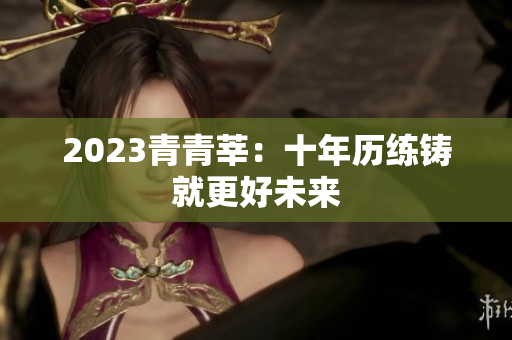 2023青青莘：十年历练铸就更好未来