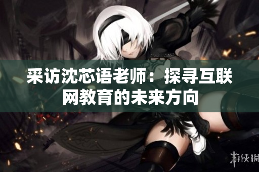 采访沈芯语老师：探寻互联网教育的未来方向