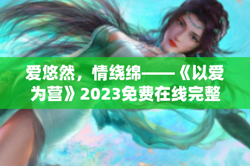 爱悠然，情绕绵——《以爱为营》2023免费在线完整观看