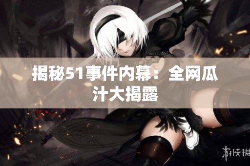 揭秘51事件内幕：全网瓜汁大揭露