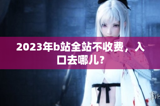2023年b站全站不收费，入口去哪儿？