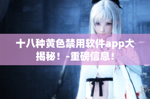 十八种黄色禁用软件app大揭秘！-重磅信息！