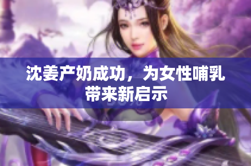 沈姜产奶成功，为女性哺乳带来新启示