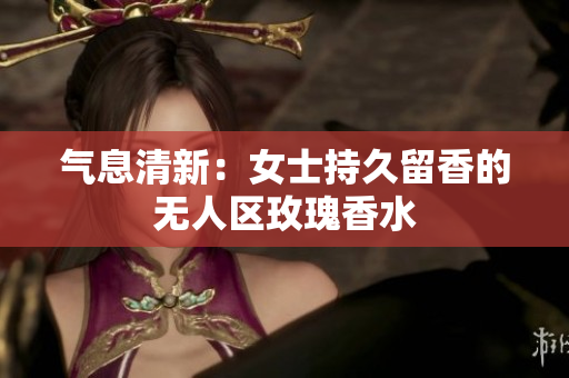 气息清新：女士持久留香的无人区玫瑰香水