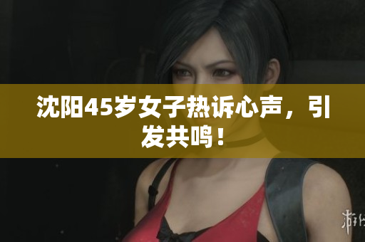 沈阳45岁女子热诉心声，引发共鸣！