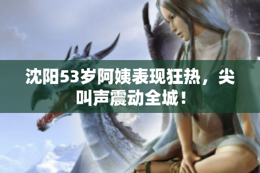 沈阳53岁阿姨表现狂热，尖叫声震动全城！