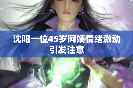 沈阳一位45岁阿姨情绪激动引发注意