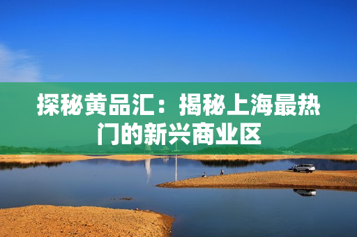 探秘黄品汇：揭秘上海最热门的新兴商业区