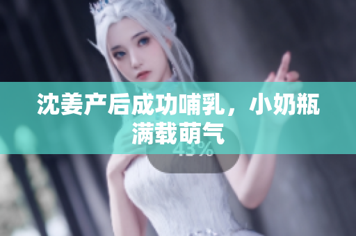 沈姜产后成功哺乳，小奶瓶满载萌气