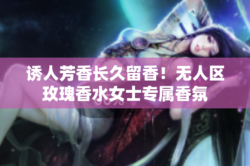 诱人芳香长久留香！无人区玫瑰香水女士专属香氛