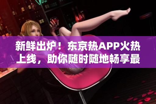 新鲜出炉！东京热APP火热上线，助你随时随地畅享最新最热的资讯