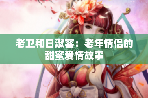 老卫和日淑容：老年情侣的甜蜜爱情故事