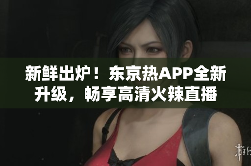 新鲜出炉！东京热APP全新升级，畅享高清火辣直播